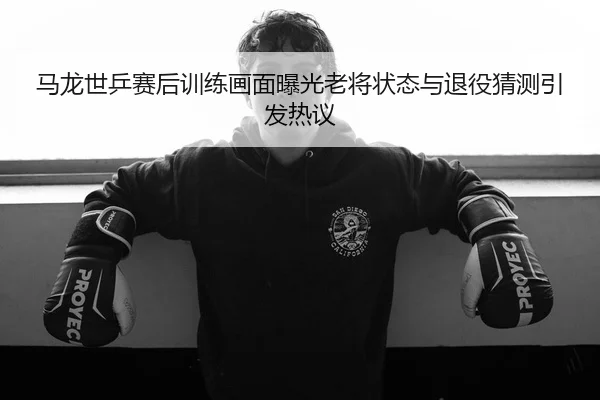 马龙世乒赛后训练画面曝光老将状态与退役猜测引发热议
