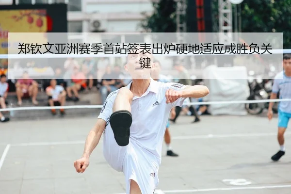 郑钦文亚洲赛季首站签表出炉硬地适应成胜负关键