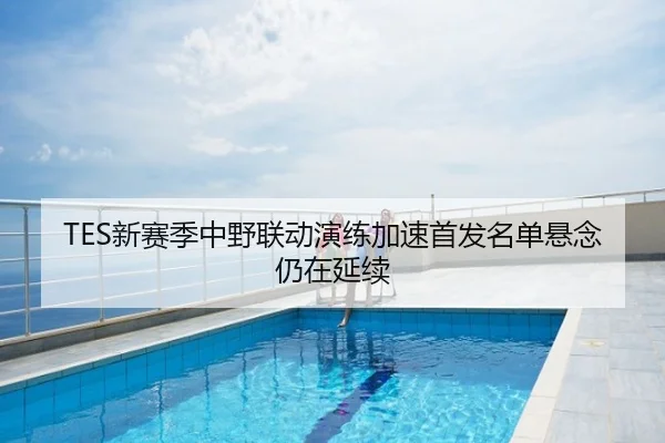 TES新赛季中野联动演练加速首发名单悬念仍在延续