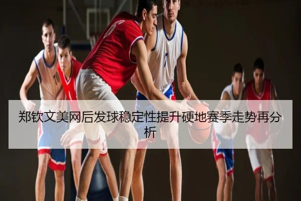 郑钦文美网后发球稳定性提升硬地赛季走势再分析