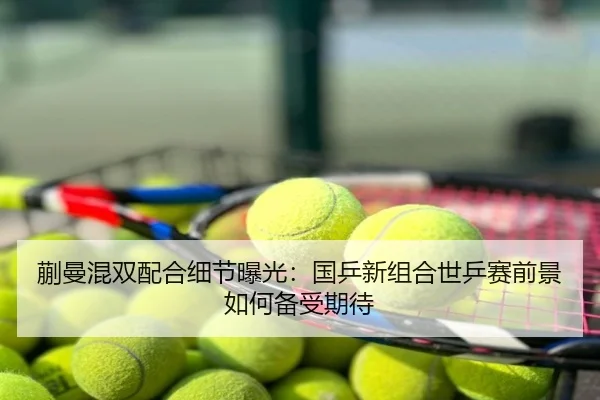 蒯曼混双配合细节曝光：国乒新组合世乒赛前景如何备受期待